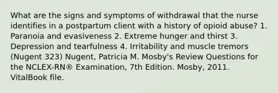 What are the signs and symptoms of withdrawal that the nurse identifies in a postpartum client with a history of opioid abuse? 1. Paranoia and evasiveness 2. Extreme hunger and thirst 3. Depression and tearfulness 4. Irritability and muscle tremors (Nugent 323) Nugent, Patricia M. Mosby's Review Questions for the NCLEX-RN® Examination, 7th Edition. Mosby, 2011. VitalBook file.