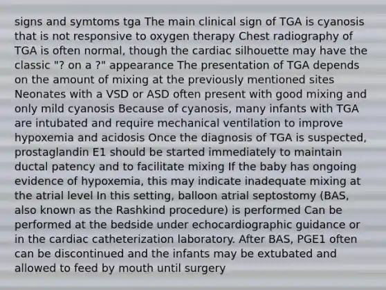 signs and symtoms tga The main clinical sign of TGA is cyanosis that is not responsive to oxygen therapy Chest radiography of TGA is often normal, though the cardiac silhouette may have the classic "? on a ?" appearance The presentation of TGA depends on the amount of mixing at the previously mentioned sites Neonates with a VSD or ASD often present with good mixing and only mild cyanosis Because of cyanosis, many infants with TGA are intubated and require mechanical ventilation to improve hypoxemia and acidosis Once the diagnosis of TGA is suspected, prostaglandin E1 should be started immediately to maintain ductal patency and to facilitate mixing If the baby has ongoing evidence of hypoxemia, this may indicate inadequate mixing at the atrial level In this setting, balloon atrial septostomy (BAS, also known as the Rashkind procedure) is performed Can be performed at the bedside under echocardiographic guidance or in the cardiac catheterization laboratory. After BAS, PGE1 often can be discontinued and the infants may be extubated and allowed to feed by mouth until surgery