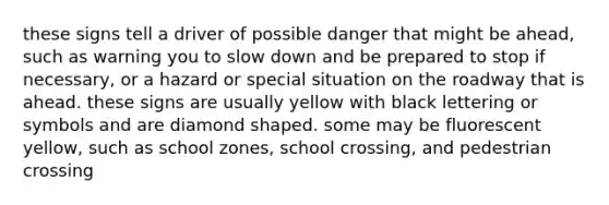 these signs tell a driver of possible danger that might be ahead, such as warning you to slow down and be prepared to stop if necessary, or a hazard or special situation on the roadway that is ahead. these signs are usually yellow with black lettering or symbols and are diamond shaped. some may be fluorescent yellow, such as school zones, school crossing, and pedestrian crossing