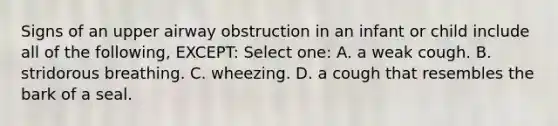 Signs of an upper airway obstruction in an infant or child include all of the following, EXCEPT: Select one: A. a weak cough. B. stridorous breathing. C. wheezing. D. a cough that resembles the bark of a seal.