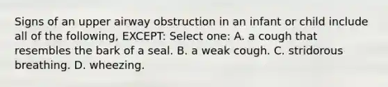 Signs of an upper airway obstruction in an infant or child include all of the following, EXCEPT: Select one: A. a cough that resembles the bark of a seal. B. a weak cough. C. stridorous breathing. D. wheezing.