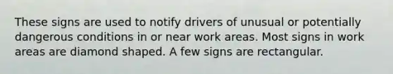 These signs are used to notify drivers of unusual or potentially dangerous conditions in or near work areas. Most signs in work areas are diamond shaped. A few signs are rectangular.