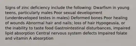 Signs of zinc deficiency include the following: Dwarfism in young teens, particularly males Poor sexual development (underdeveloped testes in males) Deformed bones Poor healing of wounds Abnormal hair and nails; loss of hair Hypogeusia, or the inability to taste food Gastrointestinal disturbances, impaired lipid absorption Central <a href='https://www.questionai.com/knowledge/kThdVqrsqy-nervous-system' class='anchor-knowledge'>nervous system</a> defects Impaired folate and vitamin A absorption