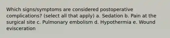 Which signs/symptoms are considered postoperative complications? (select all that apply) a. Sedation b. Pain at the surgical site c. Pulmonary embolism d. Hypothermia e. Wound evisceration