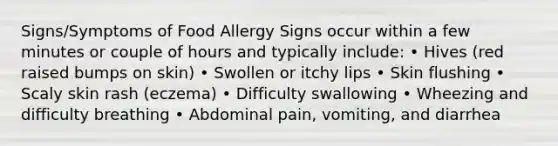 Signs/Symptoms of Food Allergy Signs occur within a few minutes or couple of hours and typically include: • Hives (red raised bumps on skin) • Swollen or itchy lips • Skin flushing • Scaly skin rash (eczema) • Difficulty swallowing • Wheezing and difficulty breathing • Abdominal pain, vomiting, and diarrhea