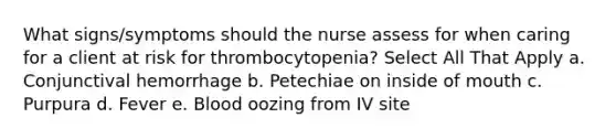 What signs/symptoms should the nurse assess for when caring for a client at risk for thrombocytopenia? Select All That Apply a. Conjunctival hemorrhage b. Petechiae on inside of mouth c. Purpura d. Fever e. Blood oozing from IV site