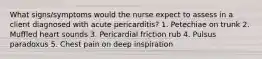 What signs/symptoms would the nurse expect to assess in a client diagnosed with acute pericarditis? 1. Petechiae on trunk 2. Muffled heart sounds 3. Pericardial friction rub 4. Pulsus paradoxus 5. Chest pain on deep inspiration