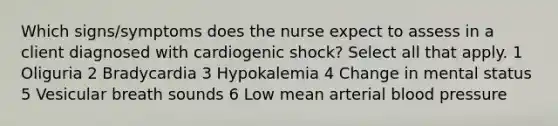 Which signs/symptoms does the nurse expect to assess in a client diagnosed with cardiogenic shock? Select all that apply. 1 Oliguria 2 Bradycardia 3 Hypokalemia 4 Change in mental status 5 Vesicular breath sounds 6 Low mean arterial blood pressure