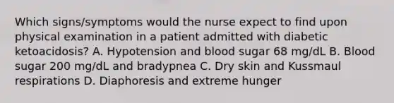 Which signs/symptoms would the nurse expect to find upon physical examination in a patient admitted with diabetic ketoacidosis? A. Hypotension and blood sugar 68 mg/dL B. Blood sugar 200 mg/dL and bradypnea C. Dry skin and Kussmaul respirations D. Diaphoresis and extreme hunger