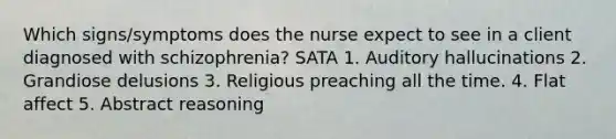 Which signs/symptoms does the nurse expect to see in a client diagnosed with schizophrenia? SATA 1. Auditory hallucinations 2. Grandiose delusions 3. Religious preaching all the time. 4. Flat affect 5. Abstract reasoning