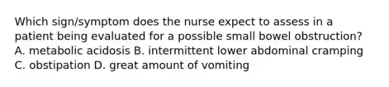 Which sign/symptom does the nurse expect to assess in a patient being evaluated for a possible small bowel obstruction? A. metabolic acidosis B. intermittent lower abdominal cramping C. obstipation D. great amount of vomiting