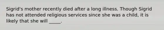 Sigrid's mother recently died after a long illness. Though Sigrid has not attended religious services since she was a child, it is likely that she will _____.