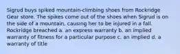 Sigrud buys spiked mountain-climbing shoes from Rockridge Gear store. The spikes come out of the shoes when Sigrud is on the side of a mountain, causing her to be injured in a fall. Rockridge breached a. an express warranty b. an implied warranty of fitness for a particular purpose c. an implied d. a warranty of title