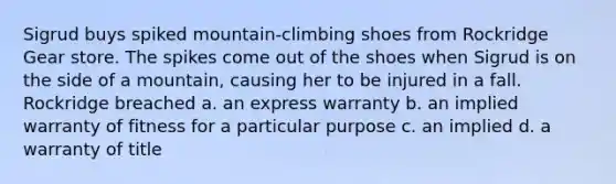 Sigrud buys spiked mountain-climbing shoes from Rockridge Gear store. The spikes come out of the shoes when Sigrud is on the side of a mountain, causing her to be injured in a fall. Rockridge breached a. an express warranty b. an implied warranty of fitness for a particular purpose c. an implied d. a warranty of title