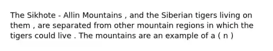 The Sikhote - Allin Mountains , and the Siberian tigers living on them , are separated from other mountain regions in which the tigers could live . The mountains are an example of a ( n )