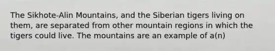 The Sikhote-Alin Mountains, and the Siberian tigers living on them, are separated from other mountain regions in which the tigers could live. The mountains are an example of a(n)