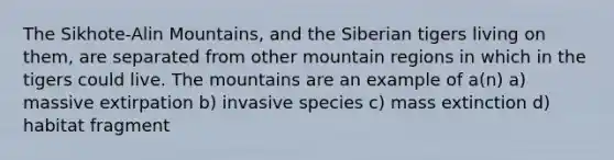 The Sikhote-Alin Mountains, and the Siberian tigers living on them, are separated from other mountain regions in which in the tigers could live. The mountains are an example of a(n) a) massive extirpation b) invasive species c) mass extinction d) habitat fragment