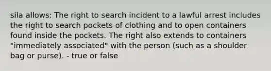 sila allows: The right to search incident to a lawful arrest includes the right to search pockets of clothing and to open containers found inside the pockets. The right also extends to containers "immediately associated" with the person (such as a shoulder bag or purse). - true or false