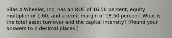 Silas 4-Wheeler, Inc. has an ROE of 16.58 percent, equity multiplier of 1.60, and a profit margin of 18.50 percent. What is the total asset turnover and the capital intensity? (Round your answers to 2 decimal places.)