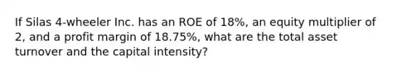 If Silas 4-wheeler Inc. has an ROE of 18%, an equity multiplier of 2, and a profit margin of 18.75%, what are the total asset turnover and the capital intensity?