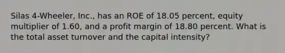 Silas 4-Wheeler, Inc., has an ROE of 18.05 percent, equity multiplier of 1.60, and a profit margin of 18.80 percent. What is the total asset turnover and the capital intensity?