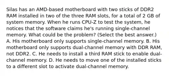 Silas has an AMD-based motherboard with two sticks of DDR2 RAM installed in two of the three RAM slots, for a total of 2 GB of system memory. When he runs CPU-Z to test the system, he notices that the software claims he's running single-channel memory. What could be the problem? (Select the best answer.) A. His motherboard only supports single-channel memory. B. His motherboard only supports dual-channel memory with DDR RAM, not DDR2. C. He needs to install a third RAM stick to enable dual-channel memory. D. He needs to move one of the installed sticks to a different slot to activate dual-channel memory.