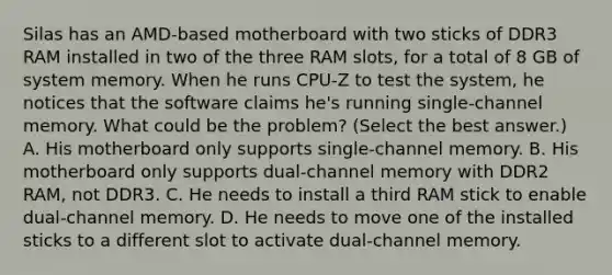 Silas has an AMD-based motherboard with two sticks of DDR3 RAM installed in two of the three RAM slots, for a total of 8 GB of system memory. When he runs CPU-Z to test the system, he notices that the software claims he's running single-channel memory. What could be the problem? (Select the best answer.) A. His motherboard only supports single-channel memory. B. His motherboard only supports dual-channel memory with DDR2 RAM, not DDR3. C. He needs to install a third RAM stick to enable dual-channel memory. D. He needs to move one of the installed sticks to a different slot to activate dual-channel memory.