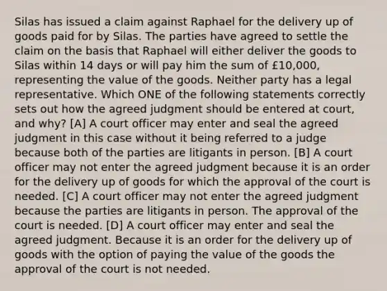 Silas has issued a claim against Raphael for the delivery up of goods paid for by Silas. The parties have agreed to settle the claim on the basis that Raphael will either deliver the goods to Silas within 14 days or will pay him the sum of £10,000, representing the value of the goods. Neither party has a legal representative. Which ONE of the following statements correctly sets out how the agreed judgment should be entered at court, and why? [A] A court officer may enter and seal the agreed judgment in this case without it being referred to a judge because both of the parties are litigants in person. [B] A court officer may not enter the agreed judgment because it is an order for the delivery up of goods for which the approval of the court is needed. [C] A court officer may not enter the agreed judgment because the parties are litigants in person. The approval of the court is needed. [D] A court officer may enter and seal the agreed judgment. Because it is an order for the delivery up of goods with the option of paying the value of the goods the approval of the court is not needed.