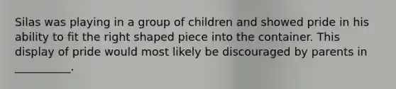 Silas was playing in a group of children and showed pride in his ability to fit the right shaped piece into the container. This display of pride would most likely be discouraged by parents in __________.