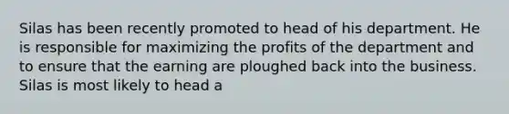 Silas has been recently promoted to head of his department. He is responsible for maximizing the profits of the department and to ensure that the earning are ploughed back into the business. Silas is most likely to head a