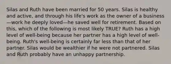 Silas and Ruth have been married for 50 years. Silas is healthy and active, and through his life's work as the owner of a business—work he deeply loved—he saved well for retirement. Based on this, which of the following is most likely TRUE? Ruth has a high level of well-being because her partner has a high level of well-being. Ruth's well-being is certainly far less than that of her partner. Silas would be wealthier if he were not partnered. Silas and Ruth probably have an unhappy partnership.