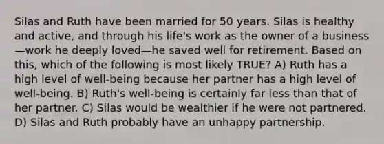 Silas and Ruth have been married for 50 years. Silas is healthy and active, and through his life's work as the owner of a business—work he deeply loved—he saved well for retirement. Based on this, which of the following is most likely TRUE? A) Ruth has a high level of well-being because her partner has a high level of well-being. B) Ruth's well-being is certainly far less than that of her partner. C) Silas would be wealthier if he were not partnered. D) Silas and Ruth probably have an unhappy partnership.