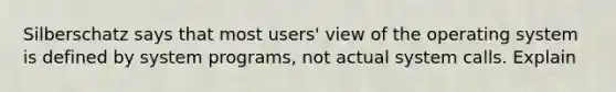 Silberschatz says that most users' view of the operating system is defined by system programs, not actual system calls. Explain