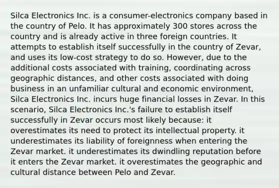 Silca Electronics Inc. is a consumer-electronics company based in the country of Pelo. It has approximately 300 stores across the country and is already active in three foreign countries. It attempts to establish itself successfully in the country of Zevar, and uses its low-cost strategy to do so. However, due to the additional costs associated with training, coordinating across geographic distances, and other costs associated with doing business in an unfamiliar cultural and economic environment, Silca Electronics Inc. incurs huge financial losses in Zevar. In this scenario, Silca Electronics Inc.'s failure to establish itself successfully in Zevar occurs most likely because: it overestimates its need to protect its intellectual property. it underestimates its liability of foreignness when entering the Zevar market. it underestimates its dwindling reputation before it enters the Zevar market. it overestimates the geographic and cultural distance between Pelo and Zevar.