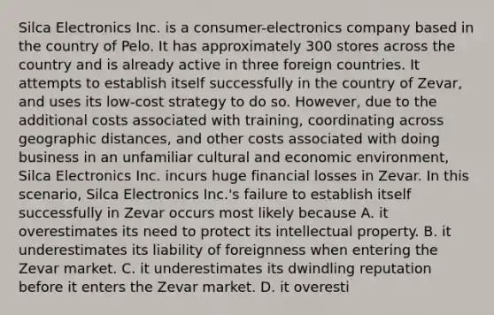 Silca Electronics Inc. is a consumer-electronics company based in the country of Pelo. It has approximately 300 stores across the country and is already active in three foreign countries. It attempts to establish itself successfully in the country of Zevar, and uses its low-cost strategy to do so. However, due to the additional costs associated with training, coordinating across geographic distances, and other costs associated with doing business in an unfamiliar cultural and economic environment, Silca Electronics Inc. incurs huge financial losses in Zevar. In this scenario, Silca Electronics Inc.'s failure to establish itself successfully in Zevar occurs most likely because A. it overestimates its need to protect its intellectual property. B. it underestimates its liability of foreignness when entering the Zevar market. C. it underestimates its dwindling reputation before it enters the Zevar market. D. it overesti