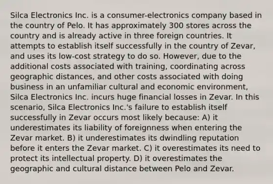 Silca Electronics Inc. is a consumer-electronics company based in the country of Pelo. It has approximately 300 stores across the country and is already active in three foreign countries. It attempts to establish itself successfully in the country of Zevar, and uses its low-cost strategy to do so. However, due to the additional costs associated with training, coordinating across geographic distances, and other costs associated with doing business in an unfamiliar cultural and economic environment, Silca Electronics Inc. incurs huge financial losses in Zevar. In this scenario, Silca Electronics Inc.'s failure to establish itself successfully in Zevar occurs most likely because: A) it underestimates its liability of foreignness when entering the Zevar market. B) it underestimates its dwindling reputation before it enters the Zevar market. C) it overestimates its need to protect its intellectual property. D) it overestimates the geographic and cultural distance between Pelo and Zevar.