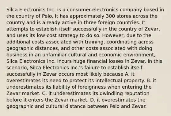 Silca Electronics Inc. is a consumer-electronics company based in the country of Pelo. It has approximately 300 stores across the country and is already active in three foreign countries. It attempts to establish itself successfully in the country of Zevar, and uses its low-cost strategy to do so. However, due to the additional costs associated with training, coordinating across geographic distances, and other costs associated with doing business in an unfamiliar cultural and economic environment, Silca Electronics Inc. incurs huge financial losses in Zevar. In this scenario, Silca Electronics Inc.'s failure to establish itself successfully in Zevar occurs most likely because A. it overestimates its need to protect its intellectual property. B. it underestimates its liability of foreignness when entering the Zevar market. C. it underestimates its dwindling reputation before it enters the Zevar market. D. it overestimates the geographic and cultural distance between Pelo and Zevar.