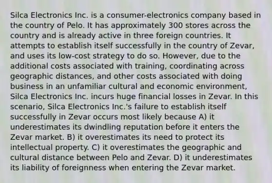 Silca Electronics Inc. is a consumer-electronics company based in the country of Pelo. It has approximately 300 stores across the country and is already active in three foreign countries. It attempts to establish itself successfully in the country of Zevar, and uses its low-cost strategy to do so. However, due to the additional costs associated with training, coordinating across geographic distances, and other costs associated with doing business in an unfamiliar cultural and economic environment, Silca Electronics Inc. incurs huge financial losses in Zevar. In this scenario, Silca Electronics Inc.'s failure to establish itself successfully in Zevar occurs most likely because A) it underestimates its dwindling reputation before it enters the Zevar market. B) it overestimates its need to protect its intellectual property. C) it overestimates the geographic and cultural distance between Pelo and Zevar. D) it underestimates its liability of foreignness when entering the Zevar market.