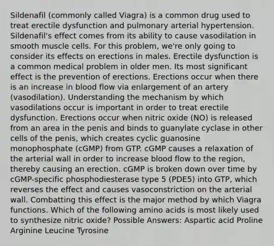 Sildenafil (commonly called Viagra) is a common drug used to treat erectile dysfunction and pulmonary arterial hypertension. Sildenafil's effect comes from its ability to cause vasodilation in smooth muscle cells. For this problem, we're only going to consider its effects on erections in males. Erectile dysfunction is a common medical problem in older men. Its most significant effect is the prevention of erections. Erections occur when there is an increase in blood flow via enlargement of an artery (vasodilation). Understanding the mechanism by which vasodilations occur is important in order to treat erectile dysfunction. Erections occur when nitric oxide (NO) is released from an area in the penis and binds to guanylate cyclase in other cells of the penis, which creates cyclic guanosine monophosphate (cGMP) from GTP. cGMP causes a relaxation of the arterial wall in order to increase blood flow to the region, thereby causing an erection. cGMP is broken down over time by cGMP-specific phosphodiesterase type 5 (PDE5) into GTP, which reverses the effect and causes vasoconstriction on the arterial wall. Combatting this effect is the major method by which Viagra functions. Which of the following amino acids is most likely used to synthesize nitric oxide? Possible Answers: Aspartic acid Proline Arginine Leucine Tyrosine