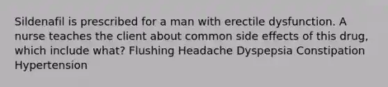 Sildenafil is prescribed for a man with erectile dysfunction. A nurse teaches the client about common side effects of this drug, which include what? Flushing Headache Dyspepsia Constipation Hypertension