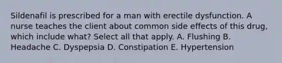 Sildenafil is prescribed for a man with erectile dysfunction. A nurse teaches the client about common side effects of this drug, which include what? Select all that apply. A. Flushing B. Headache C. Dyspepsia D. Constipation E. Hypertension