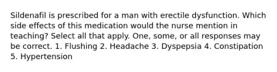 Sildenafil is prescribed for a man with erectile dysfunction. Which side effects of this medication would the nurse mention in teaching? Select all that apply. One, some, or all responses may be correct. 1. Flushing 2. Headache 3. Dyspepsia 4. Constipation 5. Hypertension