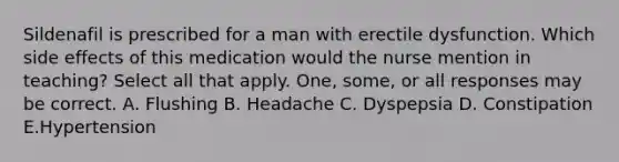 Sildenafil is prescribed for a man with erectile dysfunction. Which side effects of this medication would the nurse mention in teaching? Select all that apply. One, some, or all responses may be correct. A. Flushing B. Headache C. Dyspepsia D. Constipation E.Hypertension