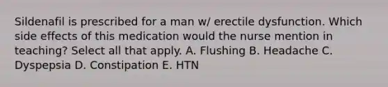 Sildenafil is prescribed for a man w/ erectile dysfunction. Which side effects of this medication would the nurse mention in teaching? Select all that apply. A. Flushing B. Headache C. Dyspepsia D. Constipation E. HTN