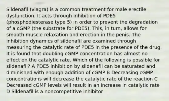 Sildenafil (viagra) is a common treatment for male erectile dysfunction. It acts through inhibition of PDE5 (phosphodiesterase type 5) in order to prevent the degradation of a cGMP (the substrate for PDE5). This, in turn, allows for smooth muscle relaxation and erection in the penis. The inhibition dynamics of sildenafil are examined through measuring the catalytic rate of PDE5 in the presence of the drug. It is found that doubling cGMP concentration has almost no effect on the catalytic rate. Which of the following is possible for sildenafil? A PDE5 inhibition by sildenafil can be saturated and diminished with enough addition of cGMP B Decreasing cGMP concentrations will decrease the catalytic rate of the reaction C Decreased cGMP levels will result in an increase in catalytic rate D Sildenafil is a noncompetitive inhibitor