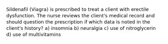 Sildenafil (Viagra) is prescribed to treat a client with erectile dysfunction. The nurse reviews the client's medical record and should question the prescription if which data is noted in the client's history? a) insomnia b) neuralgia c) use of nitroglycerin d) use of multivitamins