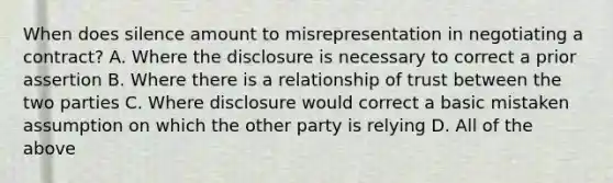 When does silence amount to misrepresentation in negotiating a contract? A. Where the disclosure is necessary to correct a prior assertion B. Where there is a relationship of trust between the two parties C. Where disclosure would correct a basic mistaken assumption on which the other party is relying D. All of the above