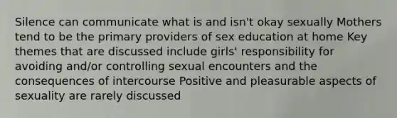 Silence can communicate what is and isn't okay sexually Mothers tend to be the primary providers of sex education at home Key themes that are discussed include girls' responsibility for avoiding and/or controlling sexual encounters and the consequences of intercourse Positive and pleasurable aspects of sexuality are rarely discussed