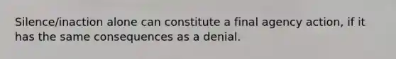 Silence/inaction alone can constitute a final agency action, if it has the same consequences as a denial.