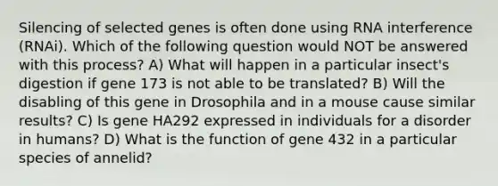 Silencing of selected genes is often done using RNA interference (RNAi). Which of the following question would NOT be answered with this process? A) What will happen in a particular insect's digestion if gene 173 is not able to be translated? B) Will the disabling of this gene in Drosophila and in a mouse cause similar results? C) Is gene HA292 expressed in individuals for a disorder in humans? D) What is the function of gene 432 in a particular species of annelid?